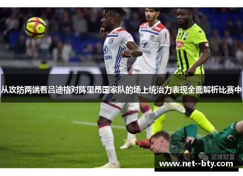 从攻防两端看吕迪格对阵里昂国家队的场上统治力表现全面解析比赛中