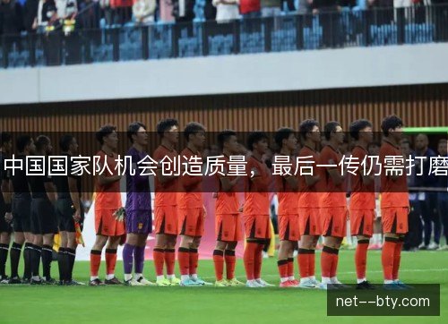 中国国家队机会创造质量，最后一传仍需打磨