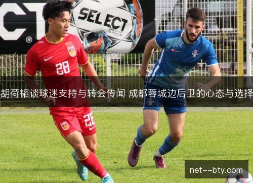 胡荷韬谈球迷支持与转会传闻 成都蓉城边后卫的心态与选择 胡荷韬谈球迷支持与转会传闻 成都蓉城边后卫的心态与选择